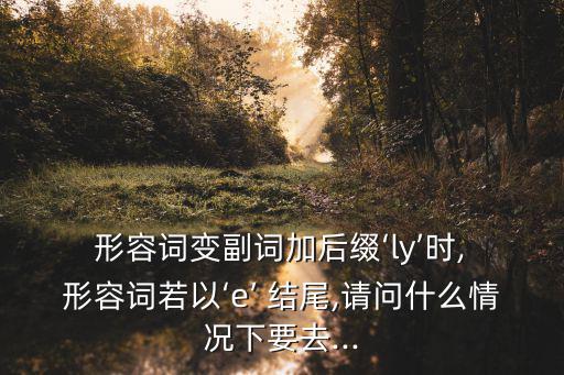  形容詞變副詞加后綴‘ly’時(shí), 形容詞若以‘e’ 結(jié)尾,請(qǐng)問什么情況下要去...