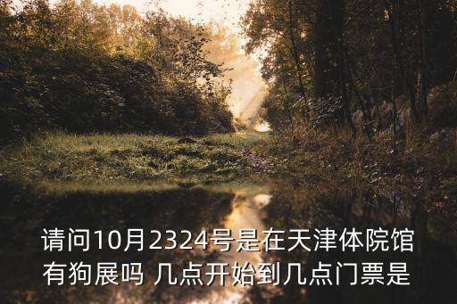 請問10月2324號是在天津體院館有狗展嗎 幾點開始到幾點門票是