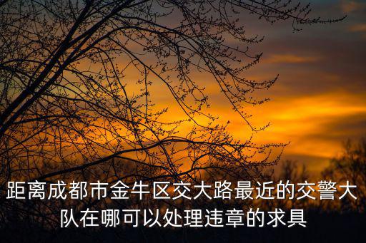 成都市金牛區交警大隊地址，距離成都市金牛區交大路最近的交警大隊在哪可以處理違章的求具