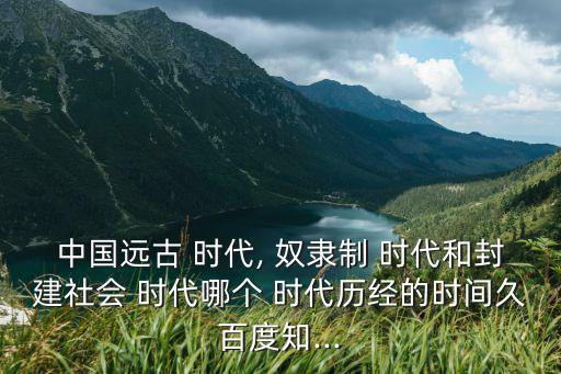 中國遠古 時代, 奴隸制 時代和封建社會 時代哪個 時代歷經的時間久百度知...