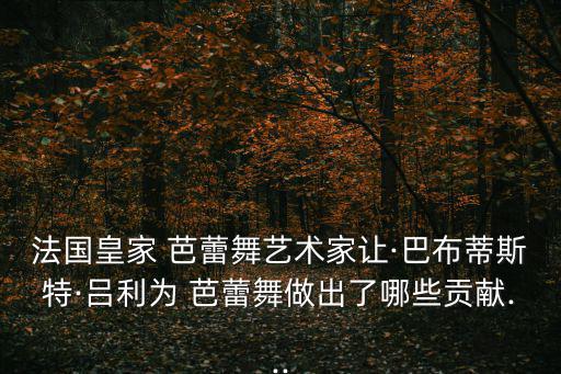 法國皇家 芭蕾舞藝術家讓·巴布蒂斯特·呂利為 芭蕾舞做出了哪些貢獻...