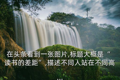 在頭條看到一張圖片,標題大概是“ 讀書的差距”,描述不同人站在不同高...
