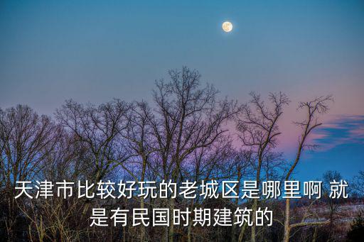 天津市比較好玩的老城區是哪里啊 就是有民國時期建筑的