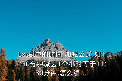 Excel中的時間 加減公式,如12:30分鐘減去1個小時等于11:30分鐘,怎么編...