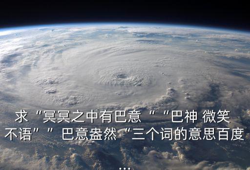 求“冥冥之中有巴意““巴神 微笑 不語””巴意盎然“三個詞的意思百度...