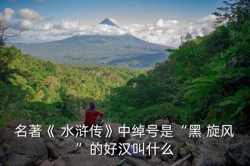 名著《 水滸傳》中綽號是“黑 旋風”的好漢叫什么