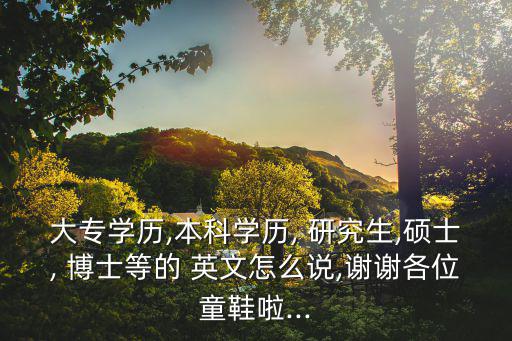 大專學歷,本科學歷, 研究生,碩士, 博士等的 英文怎么說,謝謝各位童鞋啦...