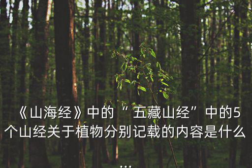 《山海經(jīng)》中的“ 五藏山經(jīng)”中的5個(gè)山經(jīng)關(guān)于植物分別記載的內(nèi)容是什么...
