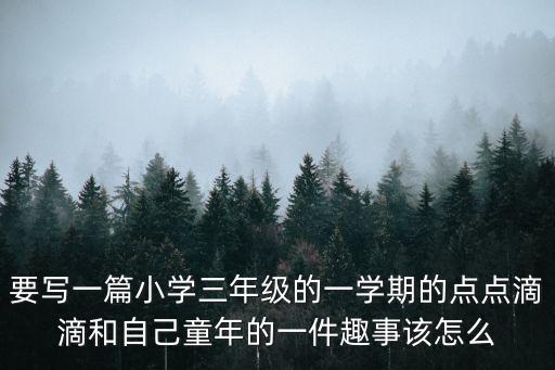 要寫一篇小學三年級的一學期的點點滴滴和自己童年的一件趣事該怎么
