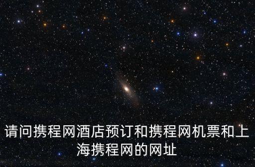 請問攜程網酒店預訂和攜程網機票和上海攜程網的網址
