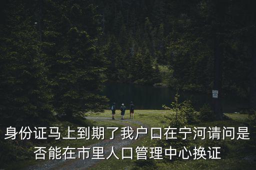 身份證馬上到期了我戶口在寧河請問是否能在市里人口管理中心換證