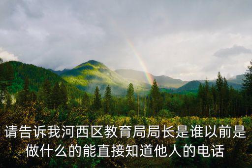 請告訴我河西區(qū)教育局局長是誰以前是做什么的能直接知道他人的電話