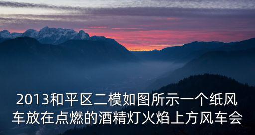 天津市和平區(qū)高三二模2021化學(xué)，2013和平區(qū)二模如圖所示一個(gè)紙風(fēng)車放在點(diǎn)燃的酒精燈火焰上方風(fēng)車會(huì)
