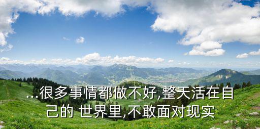 ...很多事情都做不好,整天活在自己的 世界里,不敢面對現(xiàn)實