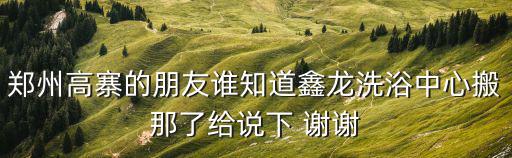 鄭州高寨的朋友誰知道鑫龍洗浴中心搬那了給說下 謝謝