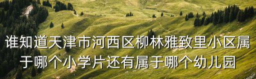 誰知道天津市河西區柳林雅致里小區屬于哪個小學片還有屬于哪個幼兒園