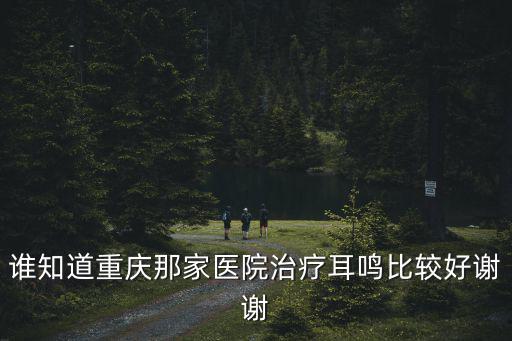 重慶市哪家醫(yī)院看耳鳴好，誰(shuí)知道重慶那家醫(yī)院治療耳鳴比較好謝謝