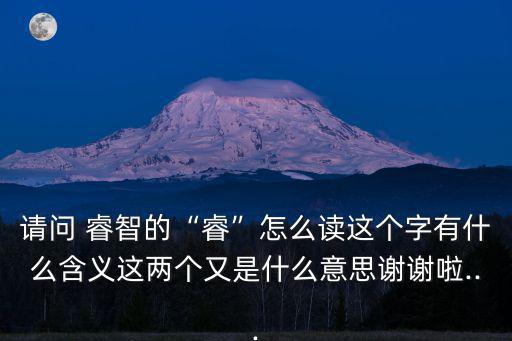 請問 睿智的“睿”怎么讀這個字有什么含義這兩個又是什么意思謝謝啦...