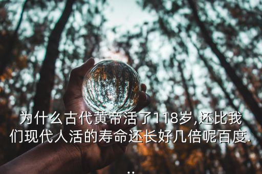 為什么古代黃帝活了118歲,還比我們現代人活的壽命還長好幾倍呢百度...