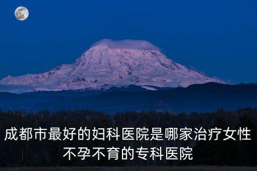 成都市最好的婦科醫院是哪家治療女性不孕不育的專科醫院