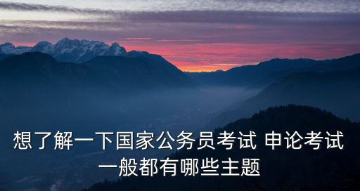 想了解一下國家公務(wù)員考試 申論考試一般都有哪些主題