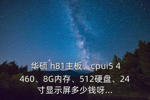  華碩 h81主板、cpui5 4460、8G內存、512硬盤、24寸顯示屏多少錢呀...