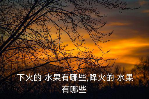  下火的 水果有哪些,降火的 水果有哪些