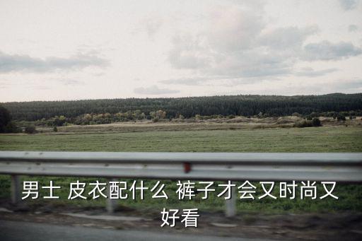 男士 皮衣配什么 褲子才會又時尚又好看