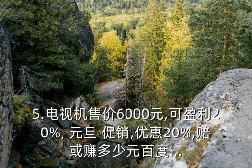 5.電視機售價6000元,可盈利20%, 元旦 促銷,優(yōu)惠20%,賠或賺多少元百度...