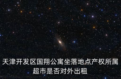 天津開發區國翔公寓坐落地點產權所屬超市是否對外出租