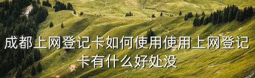 成都上網(wǎng)登記卡如何使用使用上網(wǎng)登記卡有什么好處沒