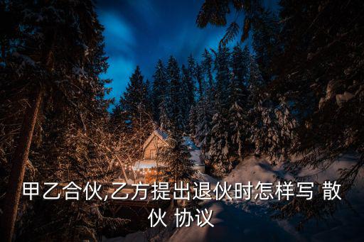 甲乙合伙,乙方提出退伙時怎樣寫 散伙 協議