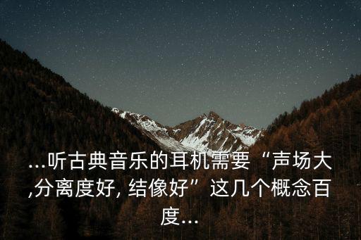 ...聽古典音樂的耳機需要“聲場大,分離度好, 結像好”這幾個概念百度...