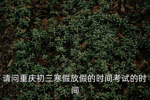 請問重慶初三寒假放假的時間考試的時間