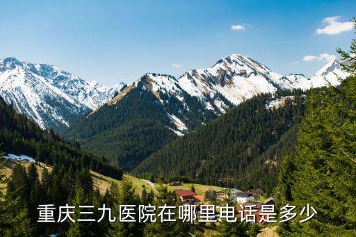 重慶三九醫院在哪里電話是多少