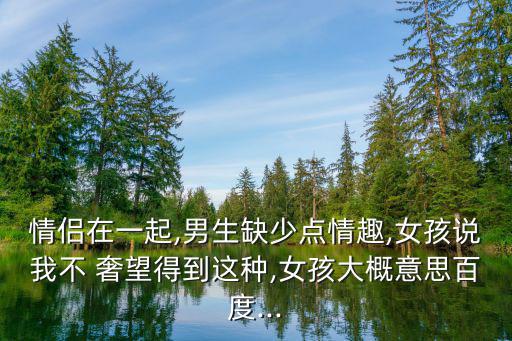 情侶在一起,男生缺少點情趣,女孩說我不 奢望得到這種,女孩大概意思百度...