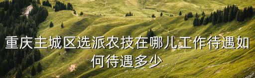 重慶主城區選派農技在哪兒工作待遇如何待遇多少