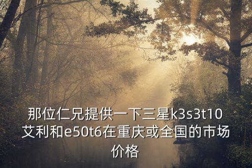那位仁兄提供一下三星k3s3t10艾利和e50t6在重慶或全國的市場價格