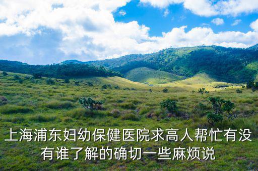 上海浦東婦幼保健醫院求高人幫忙有沒有誰了解的確切一些麻煩說
