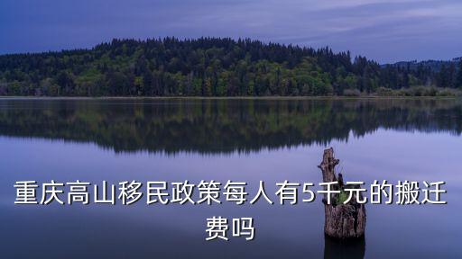 重慶高山移民政策每人有5千元的搬遷費嗎
