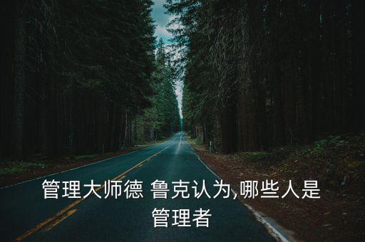  管理大師德 魯克認為,哪些人是 管理者