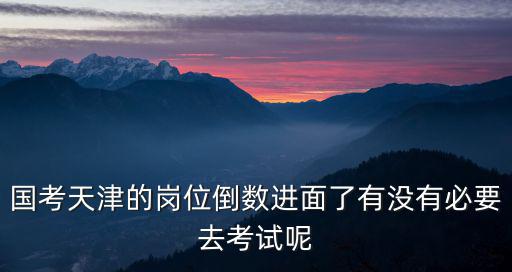 國(guó)考天津的崗位倒數(shù)進(jìn)面了有沒(méi)有必要去考試呢
