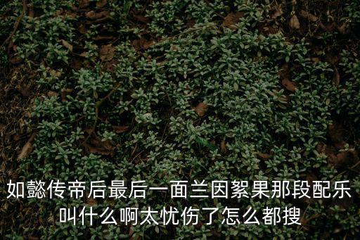 如懿傳帝后最后一面蘭因絮果那段配樂(lè)叫什么啊太憂傷了怎么都搜