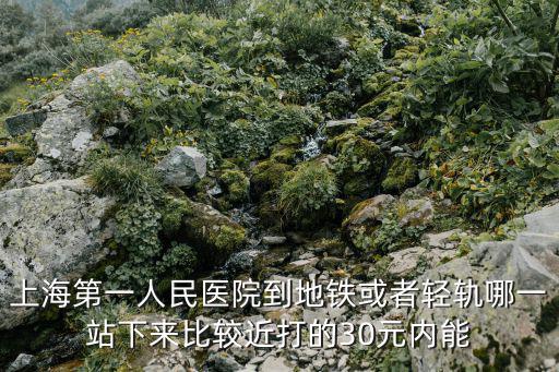上海第一人民醫院到地鐵或者輕軌哪一站下來比較近打的30元內能