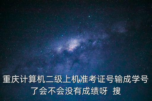 重慶計算機二級上機準考證號輸成學號了會不會沒有成績呀  搜