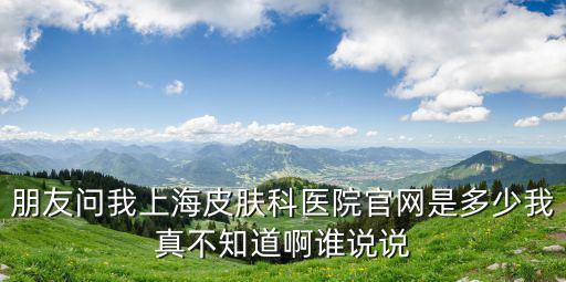 朋友問我上海皮膚科醫院官網是多少我真不知道啊誰說說