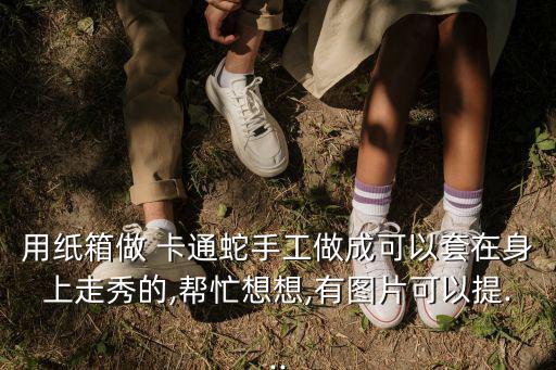 用紙箱做 卡通蛇手工做成可以套在身上走秀的,幫忙想想,有圖片可以提...