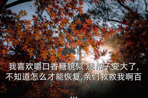 我喜歡嚼口香糖貌似 腮幫子變大了,不知道怎么才能恢復,親們救救我啊百...