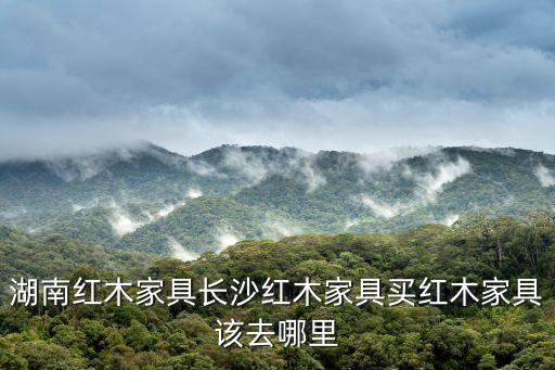 湖南紅木家具長沙紅木家具買紅木家具該去哪里