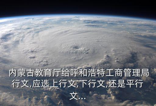  內蒙古教育廳給呼和浩特工商管理局行文,應選上行文,下行文,還是平行文...